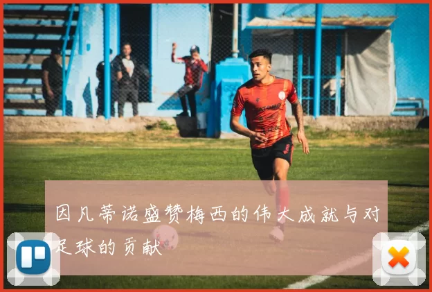 因凡蒂诺盛赞梅西的伟大成就与对足球的贡献
