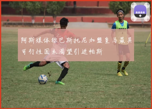 阿斯媒体称巴斯托尼加盟皇马最具可行性国米渴望引进帕斯