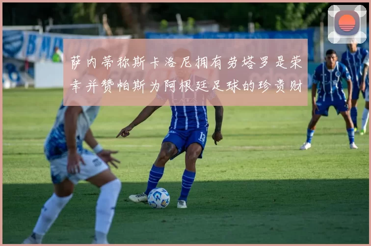 萨内蒂称斯卡洛尼拥有劳塔罗是荣幸并赞帕斯为阿根廷足球的珍贵财富