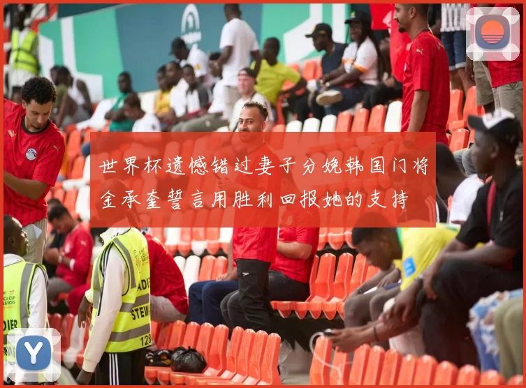 世界杯遗憾错过妻子分娩韩国门将金承奎誓言用胜利回报她的支持