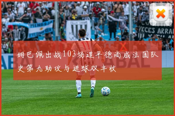 姆巴佩出战103场追平德尚成法国队史第九助攻与进球双丰收