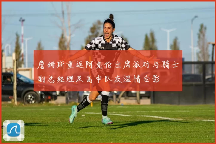 詹姆斯重返阿克伦出席派对与骑士副总经理及高中队友温情合影