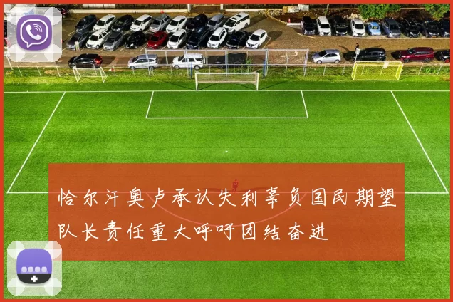 恰尔汗奥卢承认失利辜负国民期望队长责任重大呼吁团结奋进